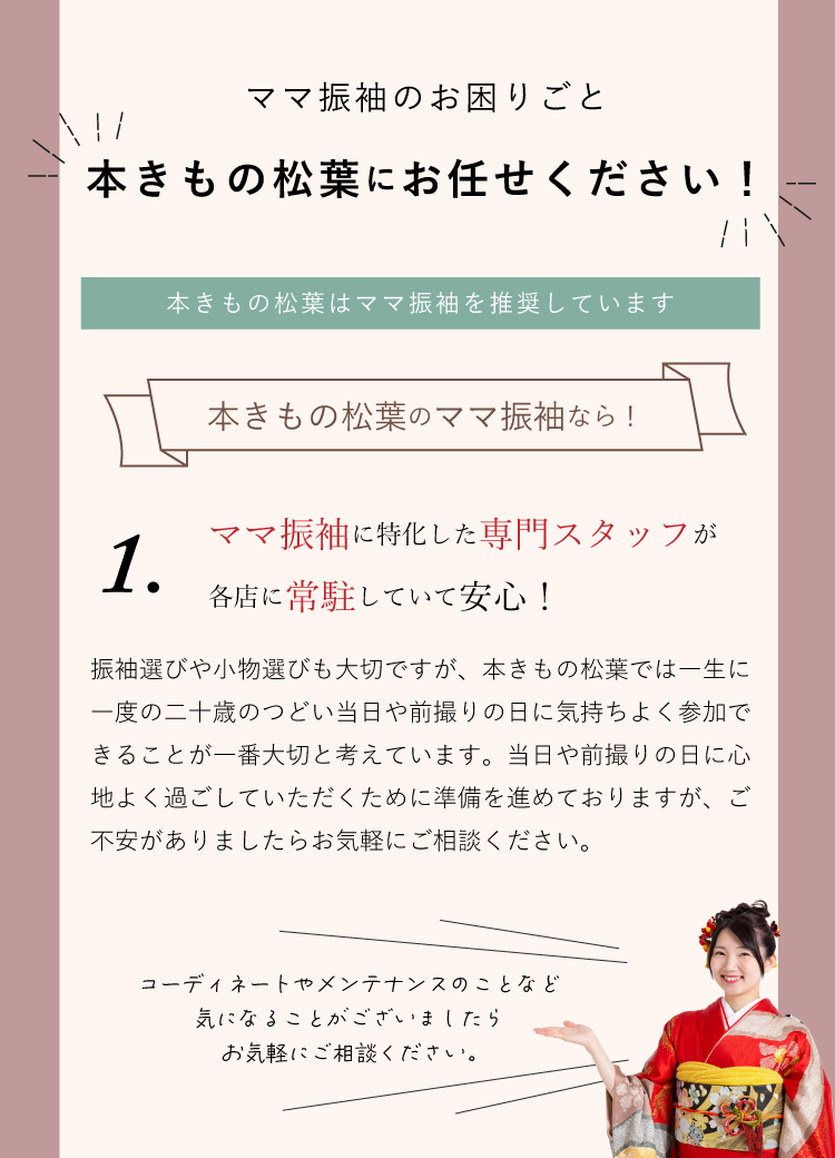 ママ振袖のお困りごとは本きもの松葉にお任せください！ 本きもの松葉ではママ振袖に特化した専門スタッフが各店に常駐していて安心！ ご不安がありましたらお気軽にご相談ください。