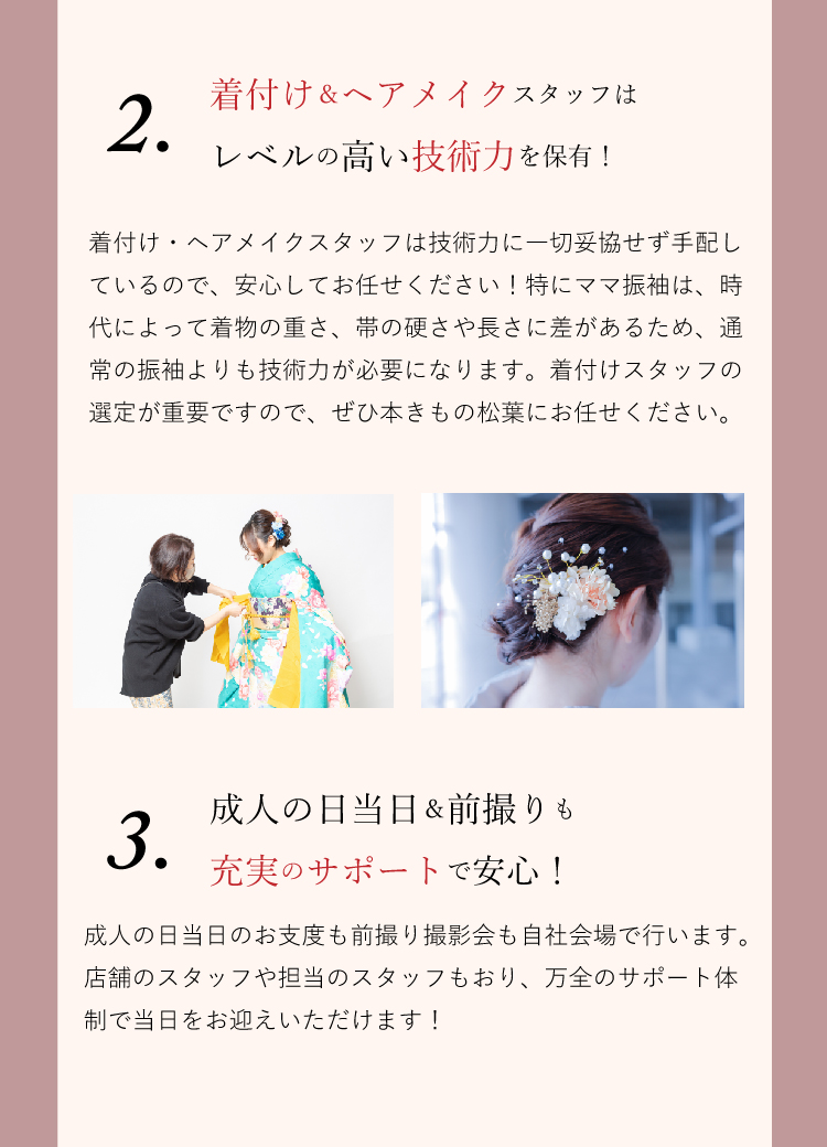 ママ振袖のお困りごとは本きもの松葉にお任せください！ 本きもの松葉の着付け＆ヘアメイクスタッフはレベルの高い技術力を持っていますので、成人式や撮影会の着付けなどはぜひお任せください。 また、成人式当日＆前撮りも充実のサポートで安心です。どちらも自社会場で実施し、店舗スタッフもおりしっかりサポートさせていただきます！