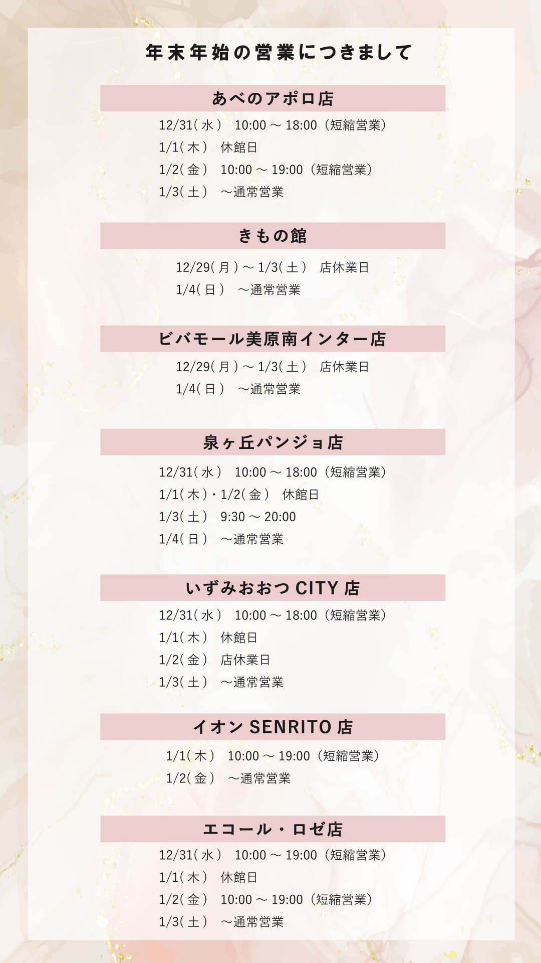 本きもの松葉各店の年末年始の営業につきまして 【あべのアポロ店】 12/31　10:00～18:00（短縮営業） 1/1　休館日 1/2　10:00～19:00（短縮営業） 1/3　～通常営業 【きもの館】 12/29～1/3　店休業日 1/4　～通常営業 【ビバモール美原南インター店】 12/29～1/3　店休業日 1/4　～通常営業 【泉ヶ丘パンジョ店】 12/31　10:00～18:00（短縮営業） 1/1・1/2　休館日 1/3　9:30～20:00 1/4　～通常営業 【いずみおおつCITY店】 12/31　10:00～18:00（短縮営業） 1/1　休館日 1/2　店休業日 1/3　～通常営業 【イオンSENRITO店】 1/1　10:00～19:00（短縮営業） 1/2　～通常営業 【エコール・ロゼ店】 12/31　10:00～19:00（短縮営業） 1/1　休館日 1/2　10:00～19:00（短縮営業） 1/3　～通常営業