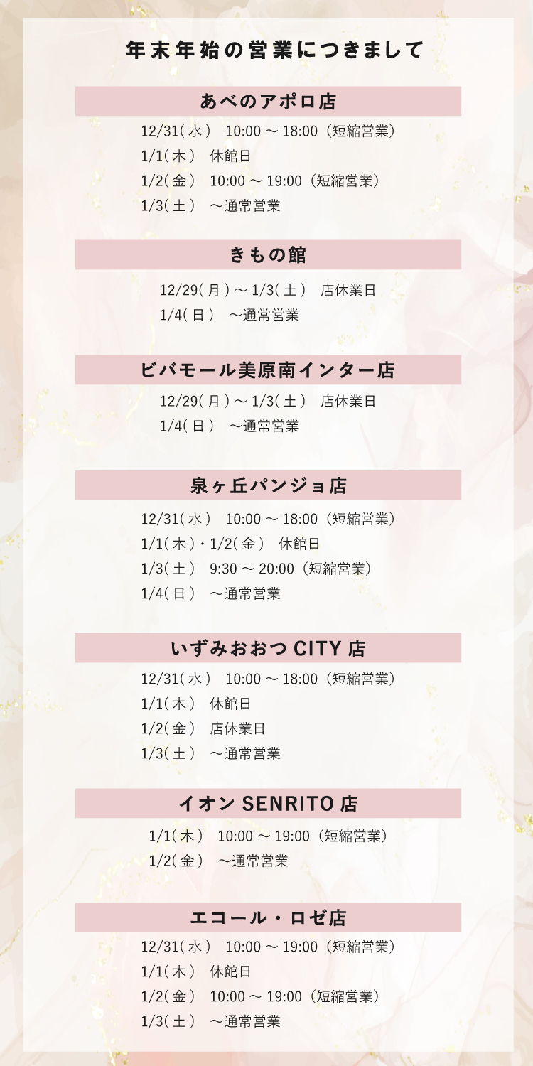 本きもの松葉各店の年末年始の営業につきまして 【あべのアポロ店】 12/31　10:00～18:00（短縮営業） 1/1　休館日 1/2　10:00～19:00（短縮営業） 1/3　～通常営業 【きもの館】 12/29～1/3　店休業日 1/4　～通常営業 【ビバモール美原南インター店】 12/29～1/3　店休業日 1/4　～通常営業 【泉ヶ丘パンジョ店】 12/31　10:00～18:00（短縮営業） 1/1・1/2　休館日 1/3　9:30～20:00 1/4　～通常営業 【いずみおおつCITY店】 12/31　10:00～18:00（短縮営業） 1/1　休館日 1/2　店休業日 1/3　～通常営業 【イオンSENRITO店】 1/1　10:00～19:00（短縮営業） 1/2　～通常営業 【エコール・ロゼ店】 12/31　10:00～19:00（短縮営業） 1/1　休館日 1/2　10:00～19:00（短縮営業） 1/3　～通常営業