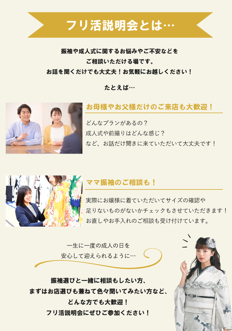フリ活説明会は…お父様やお母様だけのご来店も大歓迎! 振袖選びと一緒に相談もしたい方、まずはお店選びも兼ねて色々聞いてみたい方など、どんな方でも大歓迎!お気軽にご参加ください!