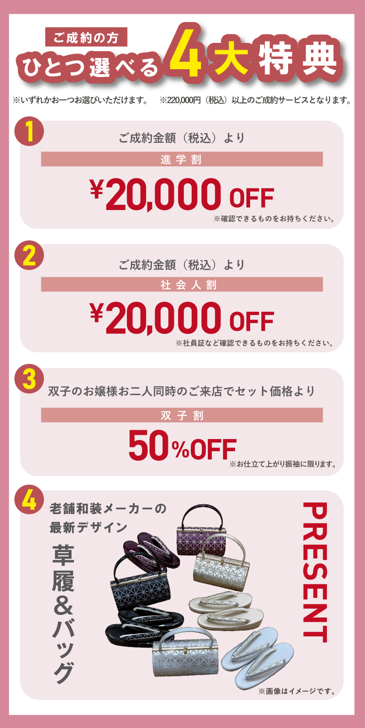 ご成約の方にはひとつ選べる4大特典あり! 特典①進学割:ご成約金額(税込)より2万円OFF 特典②社会人割:ご成約金額(税込)とり2万円OFF 特典③双子割:双子のお嬢様お二人同時のご来店でセット価格より50%OFF 特典④老舗和装メーカーの最新デザイン「草履&バッグ」(3万円相当) ※いずれかおひとつお選びいただけます。 ※22万円(税込)以上のご成約サービスとなります。