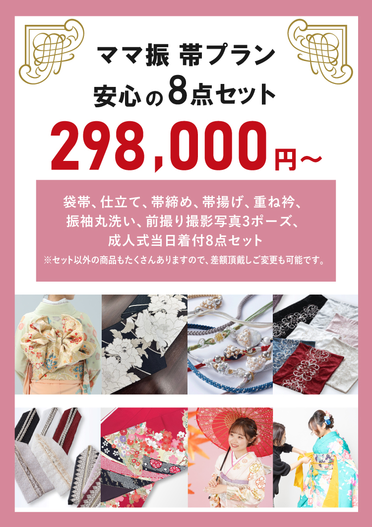 ママ振帯プラン安心の8点セット298,000円~! 袋帯、仕立て、帯締め、帯揚げ、重ね衿、振袖丸洗い、前撮り撮影写真3ポーズ、成人式当日着付けの8点セット!※セット以外の商品もたくさんありますので、差額頂戴しご変更も可能です