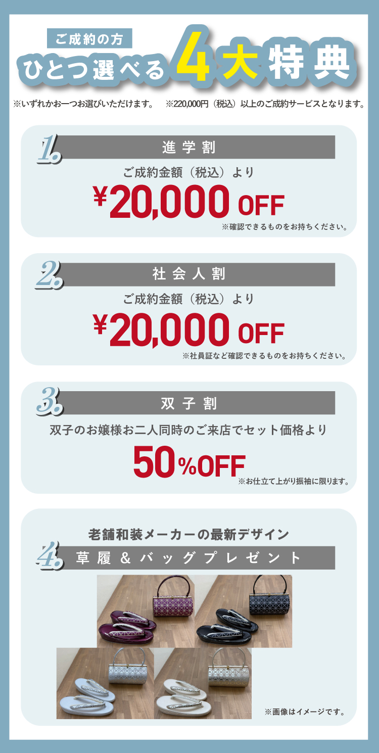 ご成約の方にはひとつ選べる4大特典あり! 特典①進学割:ご成約金額(税込)より2万円OFF 特典②社会人割:ご成約金額(税込)とり2万円OFF 特典③双子割:双子のお嬢様お二人同時のご来店でセット価格より50%OFF 特典④老舗和装メーカーの最新デザイン「草履&バッグ」(3万円相当) ※いずれかおひとつお選びいただけます。 ※22万円(税込)以上のご成約サービスとなります。