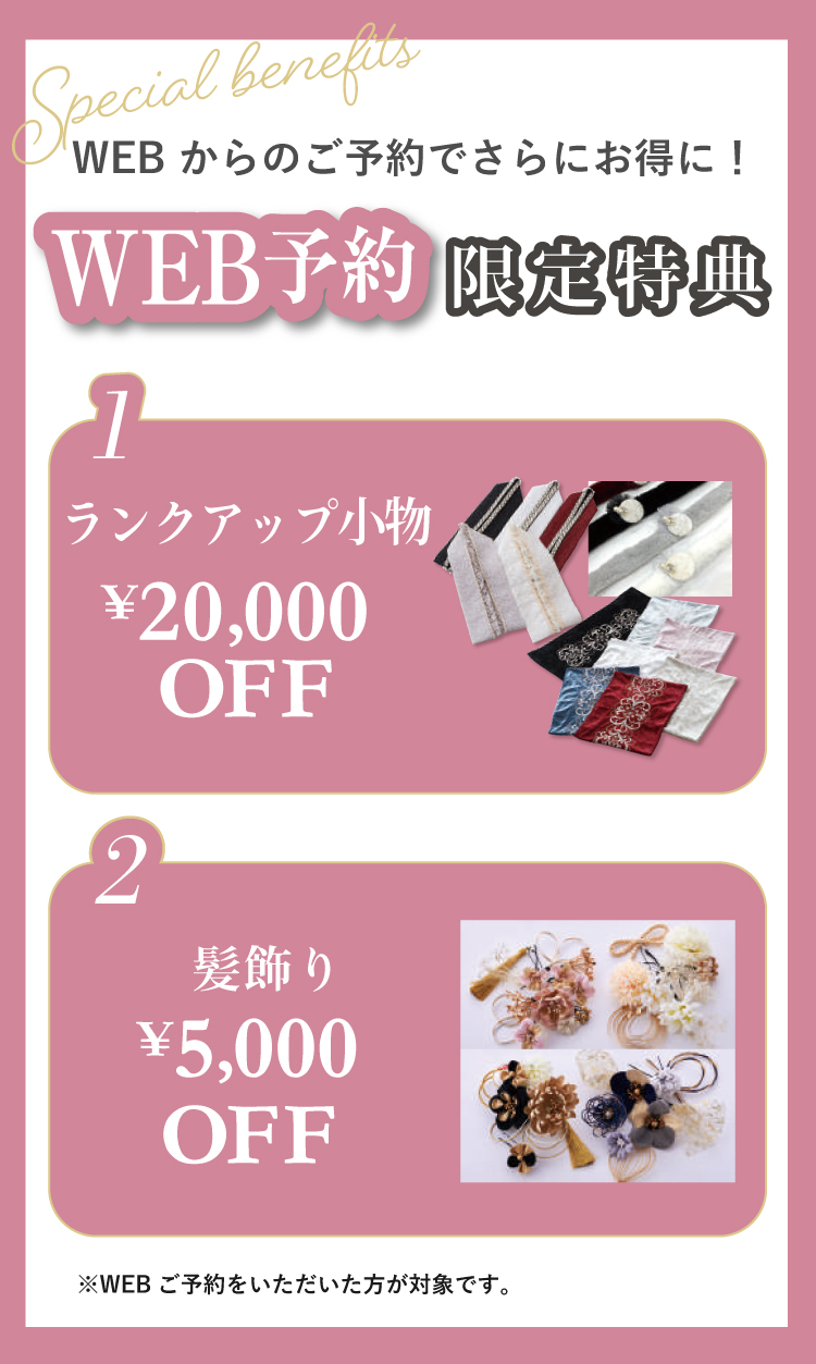 WEBからのご予約でお得に！ WEB予約限定特典あり！ 1.ランクアップ小物20,000円OFF 2.髪飾り5,000円OFF