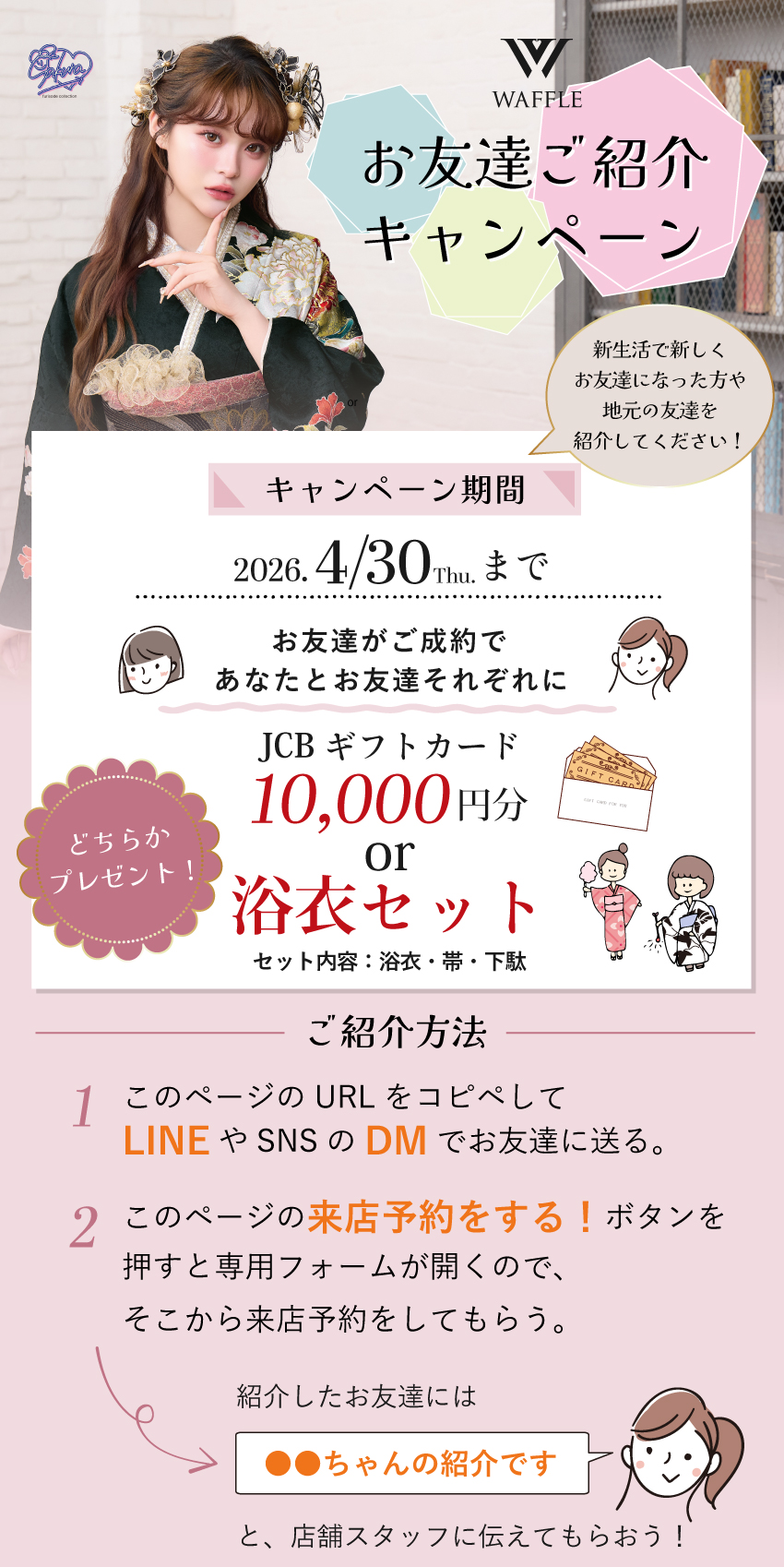 本きもの松葉で振袖をご成約いただいたお客様へ お友達ご紹介キャンペーン開催！ お友達がご成約であなたとお友達に JCBギフトカード10,000円分または 浴衣セットのどちらかもらえる！