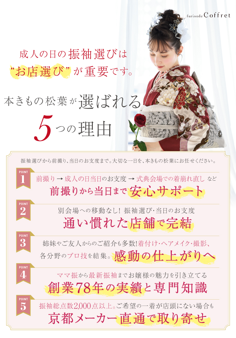 本きもの松葉が選ばれる5つの理由 ①前撮りから当日まで安心サポート ②別会場への移動なし!振袖選び・当日のお支度は通い慣れた店舗で完結 ③着付け・ヘアメイク・撮影、各分野のプロ技を結集。かんどうの仕上がりへ ④ママ振から最新振袖までお像様の魅力を引き立てる僧正78年の実績と専門知識 ⑤振袖総点数2000点以上。ご希望の一着が店頭にない場合も京都メーカー直通で取り寄せ
