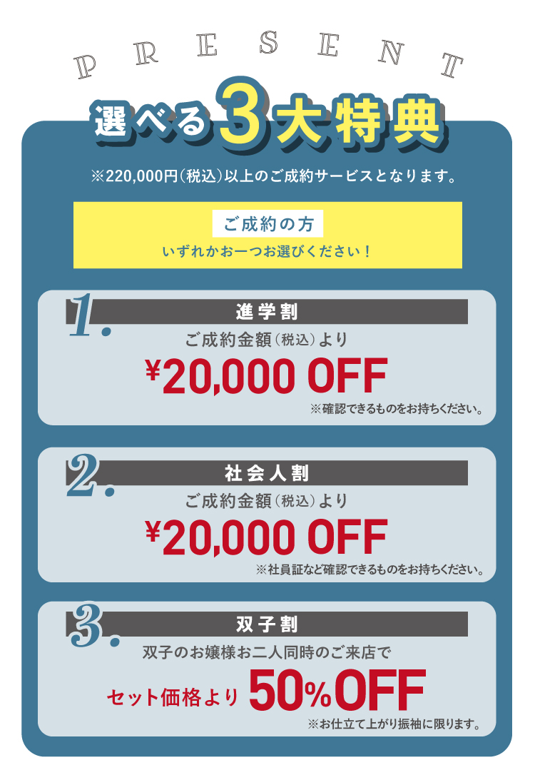 選べる3大特典 ご成約でいずれか一つ選べる！ 1.進学割 ご成約金額より2万円OFF 2.社会人割 ご成約金額より2万円OFF 3.双子割 双子のお嬢様お二人同時のご来店でセット価格より50％OFF ※いずれの特典も22万円（税込）以上のご成約サービスとなります